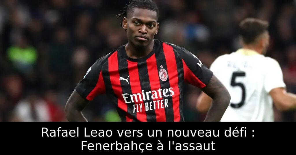 Rafael Leao vers un nouveau défi : Fenerbahçe à l&rsquo;assaut