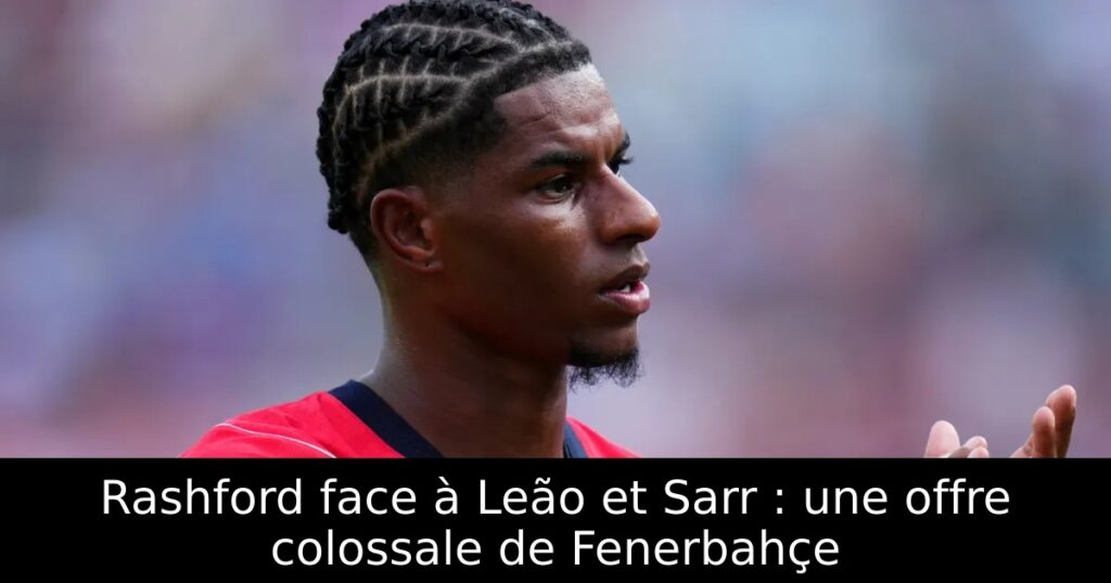 Rashford face à Leão et Sarr : une offre colossale de Fenerbahçe