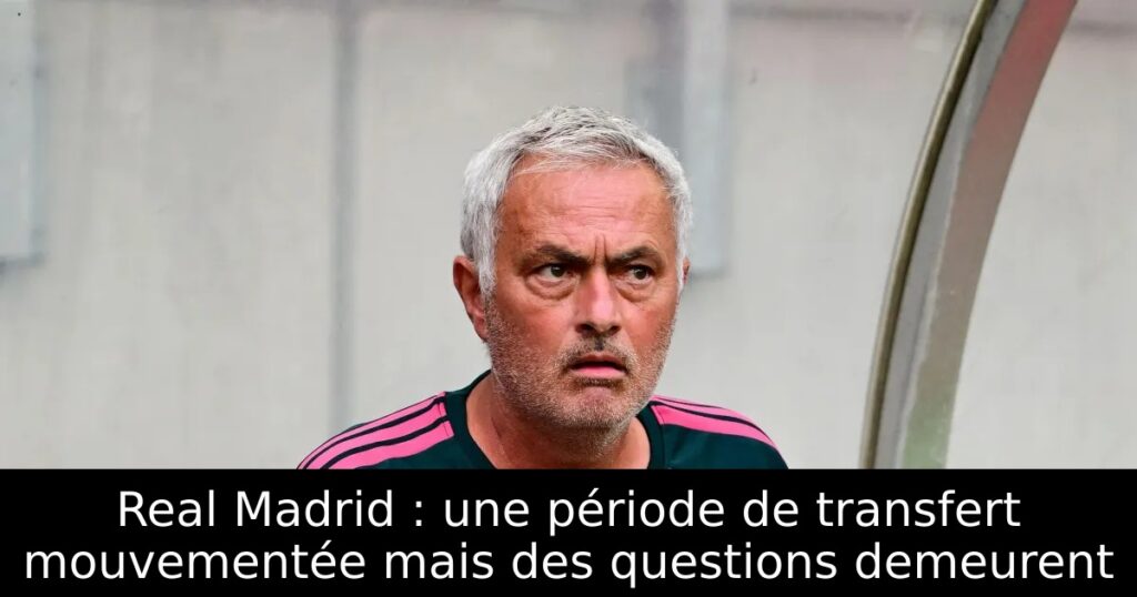 Real Madrid : une période de transfert mouvementée mais des questions demeurent