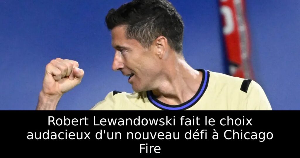 Robert Lewandowski fait le choix audacieux d&rsquo;un nouveau défi à Chicago Fire