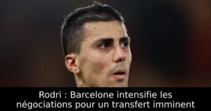 Rodri : Barcelone intensifie les négociations pour un transfert imminent
