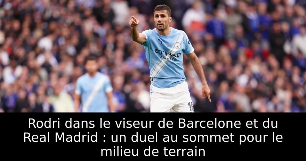 Rodri dans le viseur de Barcelone et du Real Madrid : un duel au sommet pour le milieu de terrain
