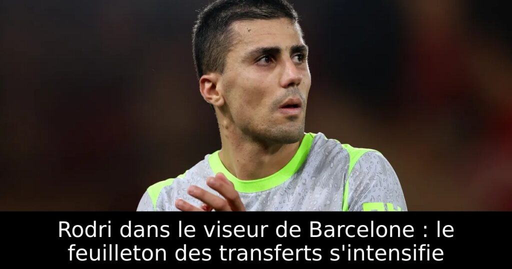 Rodri dans le viseur de Barcelone : le feuilleton des transferts s&rsquo;intensifie