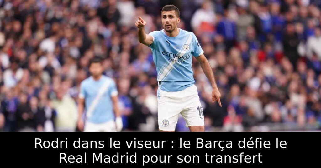 Rodri dans le viseur : le Barça défie le Real Madrid pour son transfert