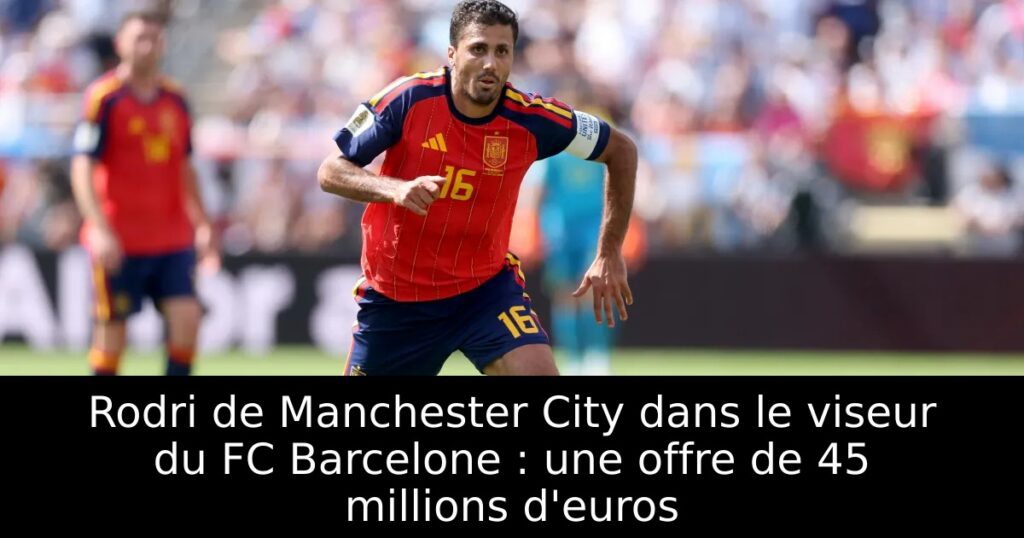 Rodri de Manchester City dans le viseur du FC Barcelone : une offre de 45 millions d&rsquo;euros