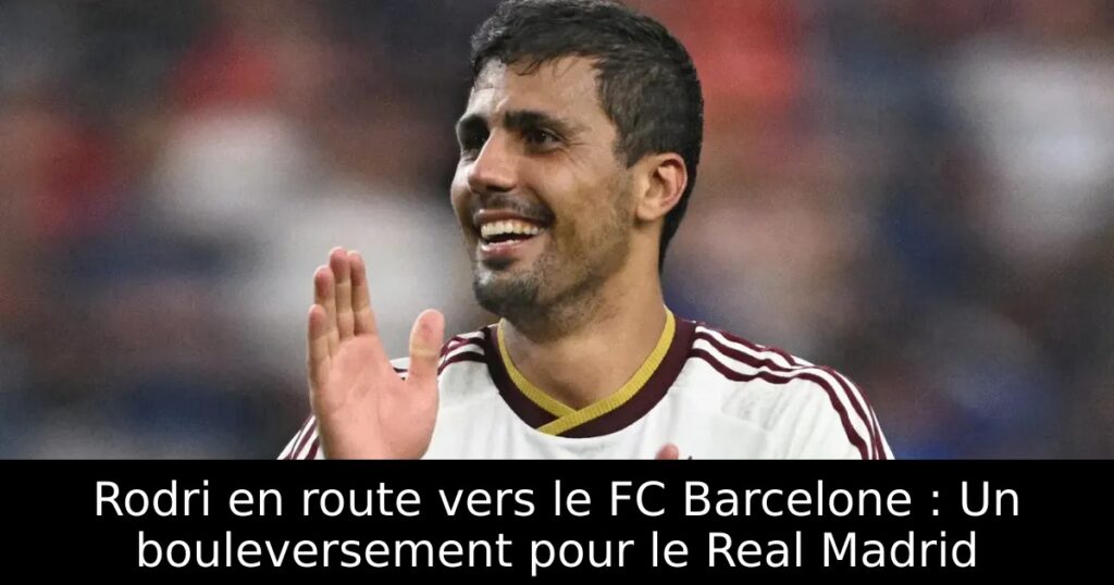 Rodri en route vers le FC Barcelone : Un bouleversement pour le Real Madrid