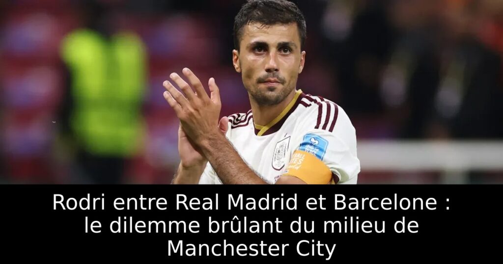 Rodri entre Real Madrid et Barcelone : le dilemme brûlant du milieu de Manchester City