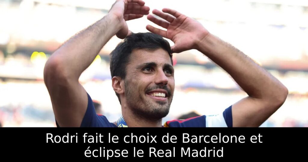 Rodri fait le choix de Barcelone et éclipse le Real Madrid