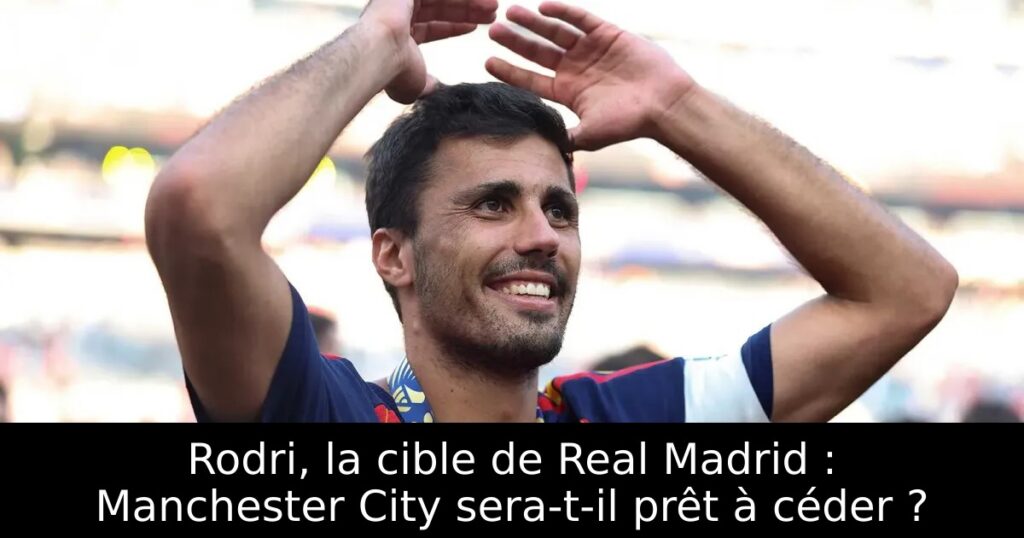 Rodri, la cible de Real Madrid : Manchester City sera-t-il prêt à céder ?