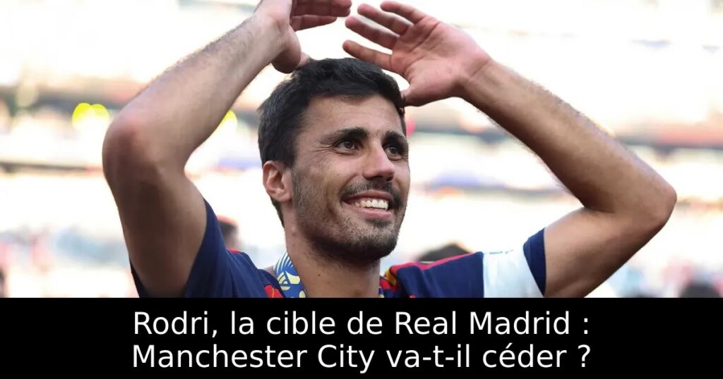 Rodri, la cible de Real Madrid : Manchester City va-t-il céder ?