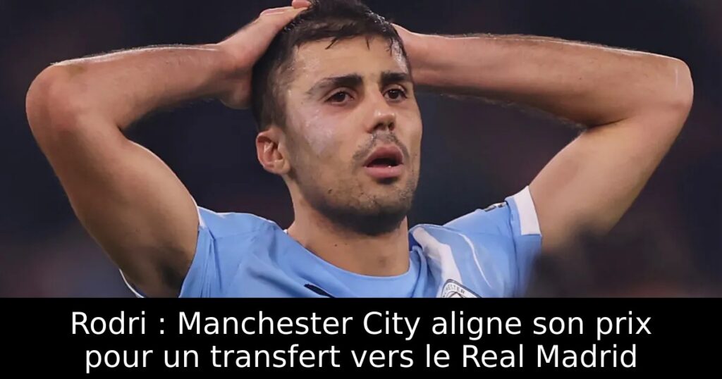 Rodri : Manchester City aligne son prix pour un transfert vers le Real Madrid