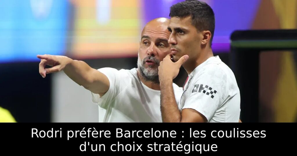 Rodri préfère Barcelone : les coulisses d&rsquo;un choix stratégique