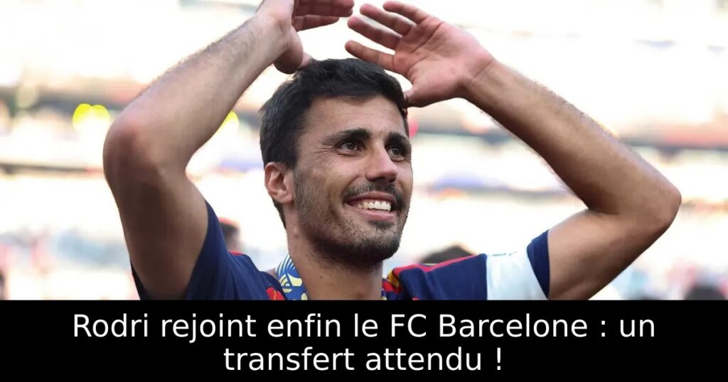 Rodri rejoint enfin le FC Barcelone : un transfert attendu !