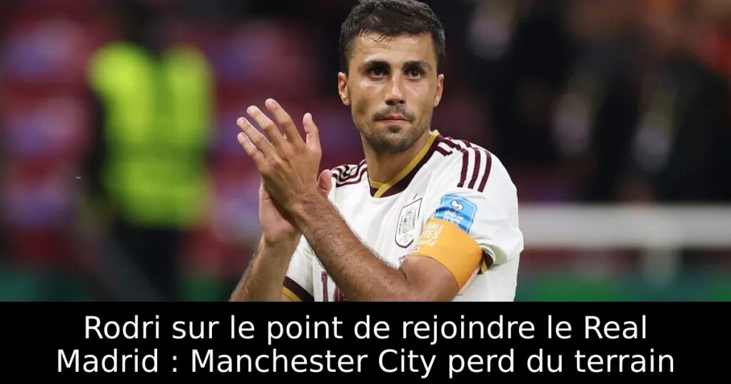 Rodri sur le point de rejoindre le Real Madrid : Manchester City perd du terrain