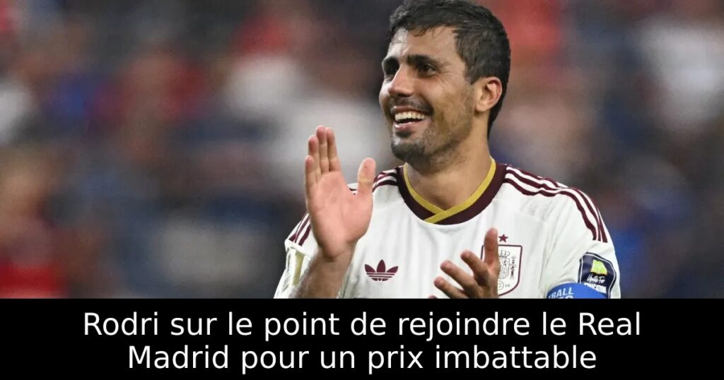 Rodri sur le point de rejoindre le Real Madrid pour un prix imbattable