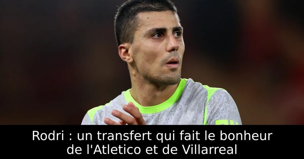 Rodri : un transfert qui fait le bonheur de l&rsquo;Atletico et de Villarreal