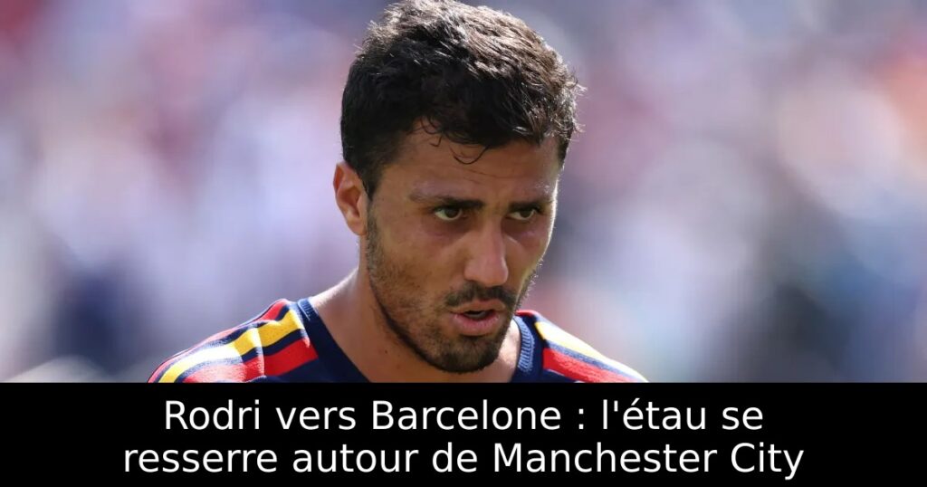 Rodri vers Barcelone : l&rsquo;étau se resserre autour de Manchester City