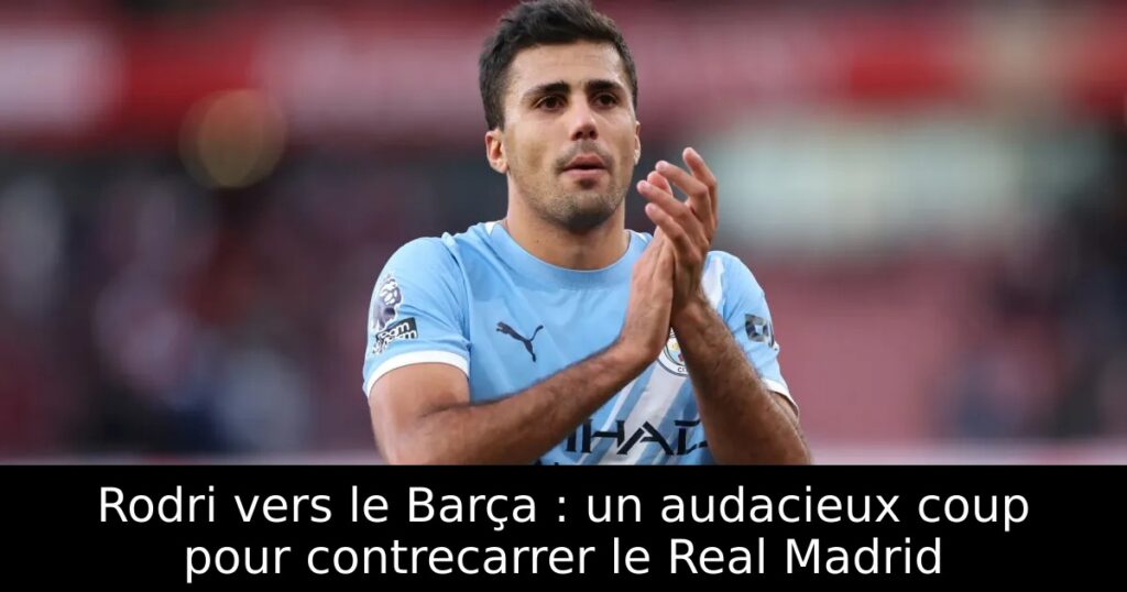 Rodri vers le Barça : un audacieux coup pour contrecarrer le Real Madrid