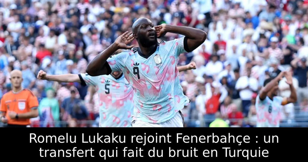 Romelu Lukaku rejoint Fenerbahçe : un transfert qui fait du bruit en Turquie