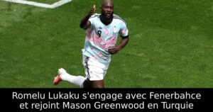 Romelu Lukaku s&rsquo;engage avec Fenerbahce et rejoint Mason Greenwood en Turquie