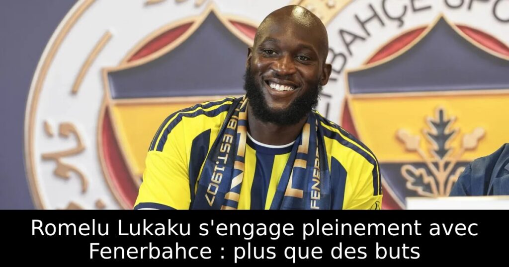 Romelu Lukaku s&rsquo;engage pleinement avec Fenerbahce : plus que des buts