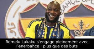 Romelu Lukaku s&rsquo;engage pleinement avec Fenerbahce : plus que des buts