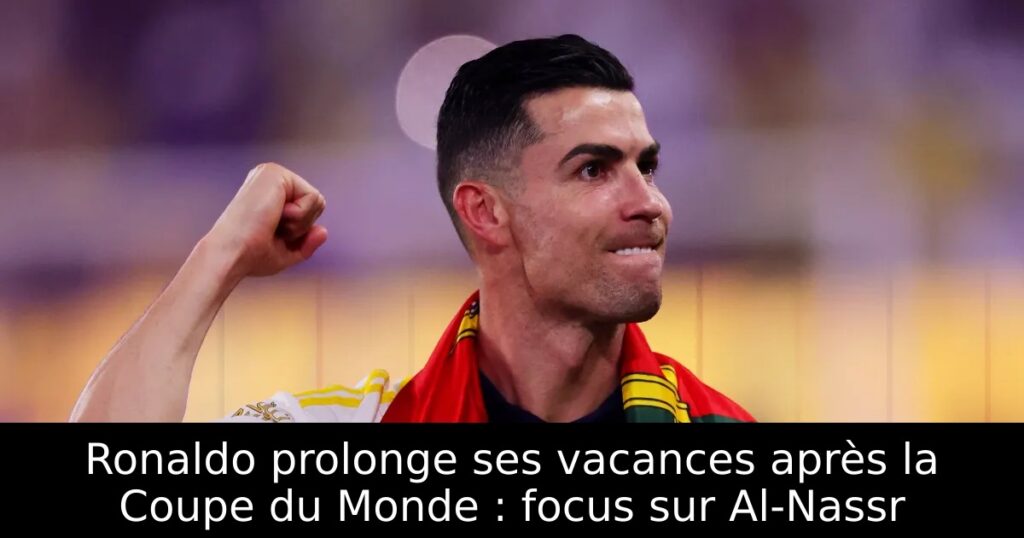 Ronaldo prolonge ses vacances après la Coupe du Monde : focus sur Al-Nassr