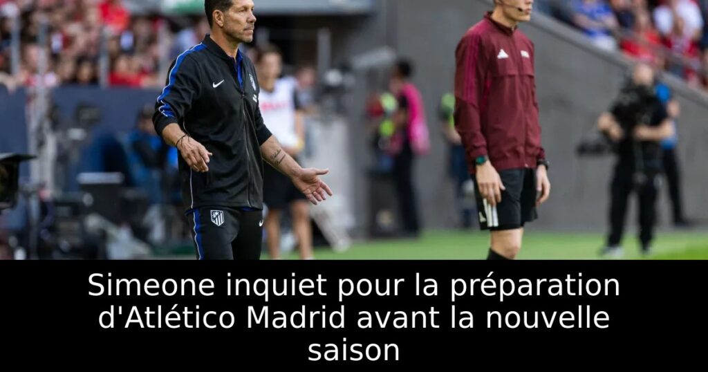 Simeone inquiet pour la préparation d&rsquo;Atlético Madrid avant la nouvelle saison