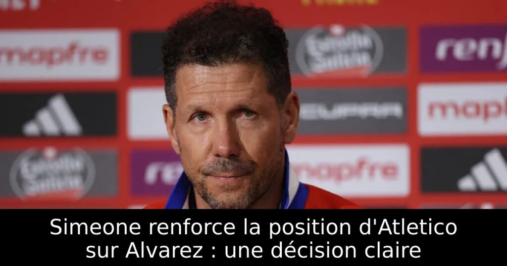 Simeone renforce la position d&rsquo;Atletico sur Alvarez : une décision claire