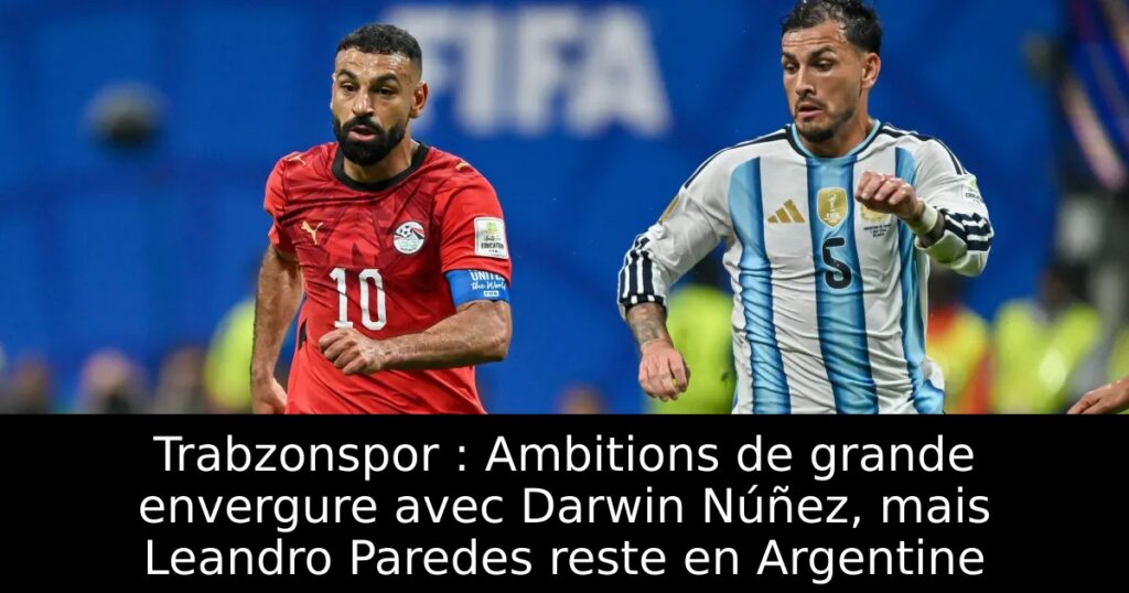 Trabzonspor : Ambitions de grande envergure avec Darwin Núñez, mais Leandro Paredes reste en Argentine