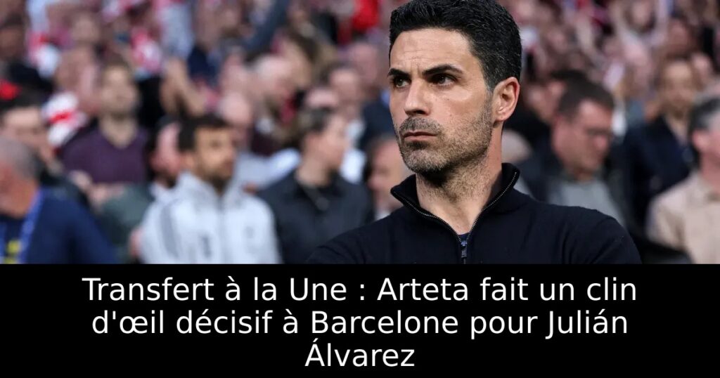 Transfert à la Une : Arteta fait un clin d&rsquo;œil décisif à Barcelone pour Julián Álvarez