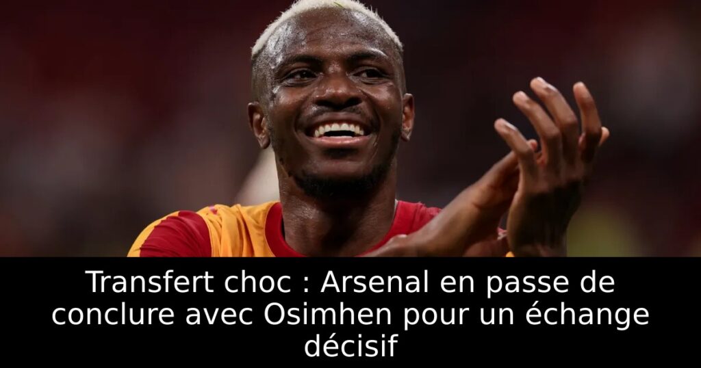 Transfert choc : Arsenal en passe de conclure avec Osimhen pour un échange décisif