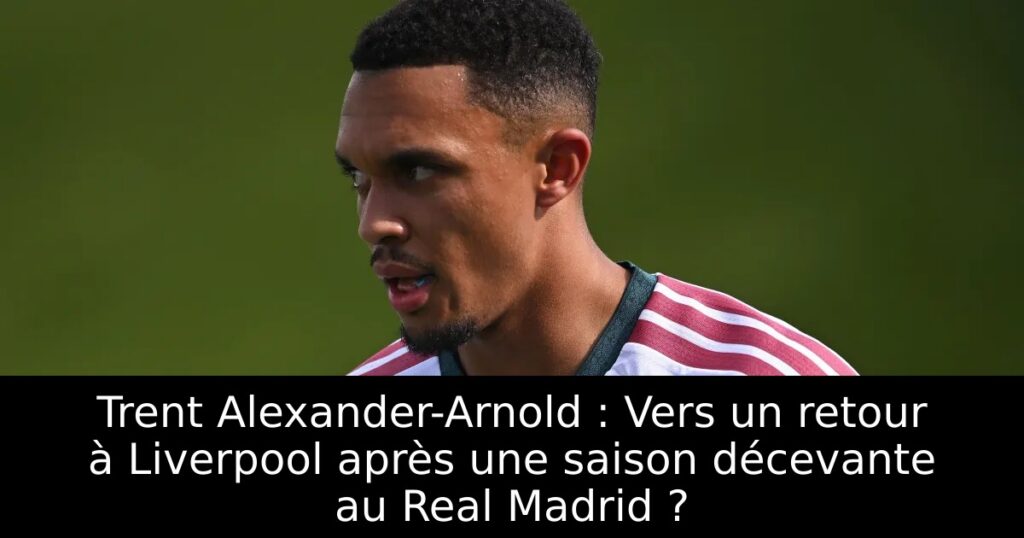 Trent Alexander-Arnold : Vers un retour à Liverpool après une saison décevante au Real Madrid ?