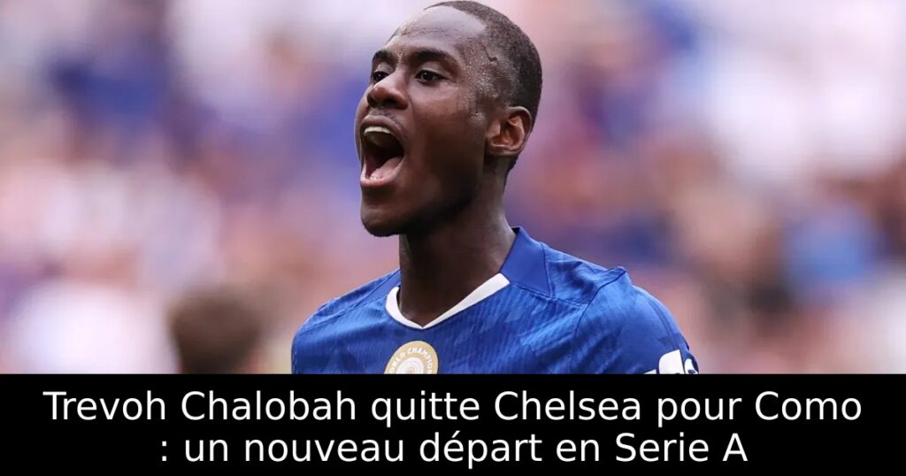 Trevoh Chalobah quitte Chelsea pour Como : un nouveau départ en Serie A