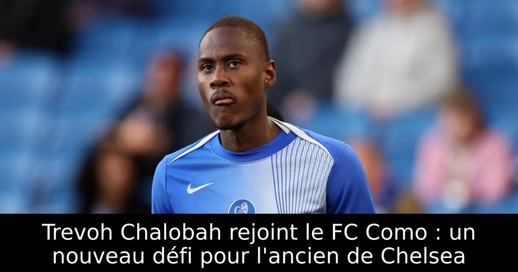 Trevoh Chalobah rejoint le FC Como : un nouveau défi pour l&rsquo;ancien de Chelsea