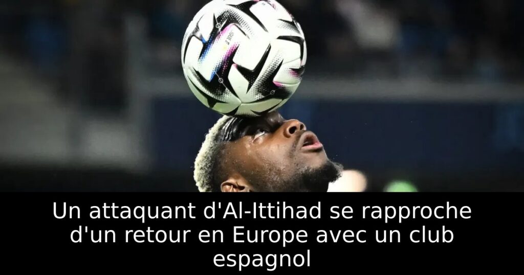 Un attaquant d&rsquo;Al-Ittihad se rapproche d&rsquo;un retour en Europe avec un club espagnol