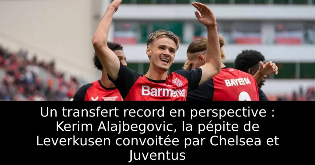 Un transfert record en perspective : Kerim Alajbegovic, la pépite de Leverkusen convoitée par Chelsea et Juventus