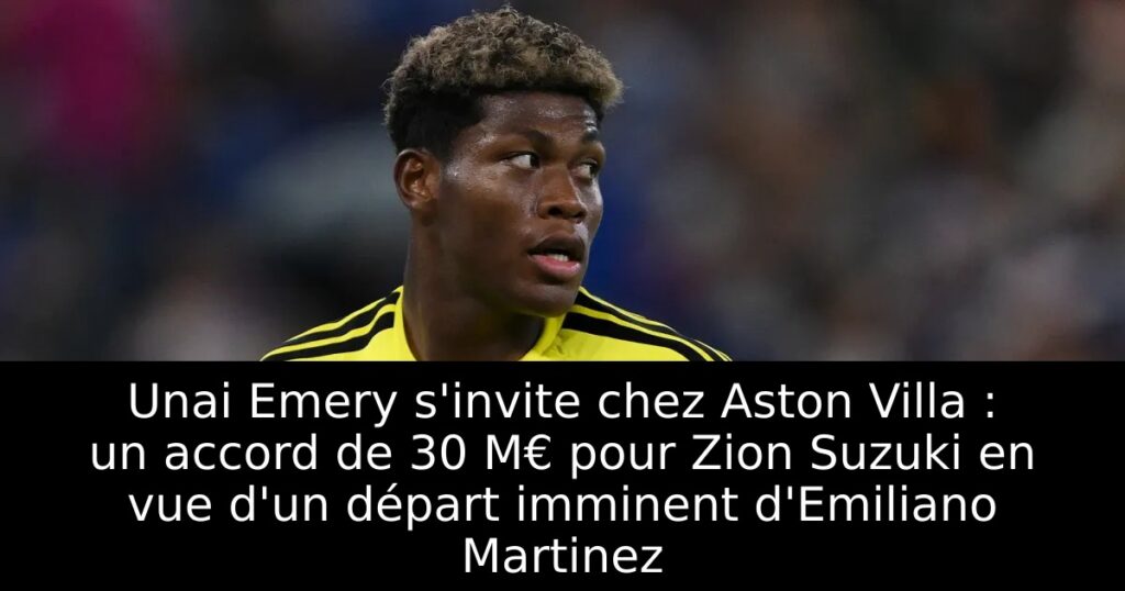 Unai Emery s&rsquo;invite chez Aston Villa : un accord de 30 M€ pour Zion Suzuki en vue d&rsquo;un départ imminent d&rsquo;Emiliano Martinez