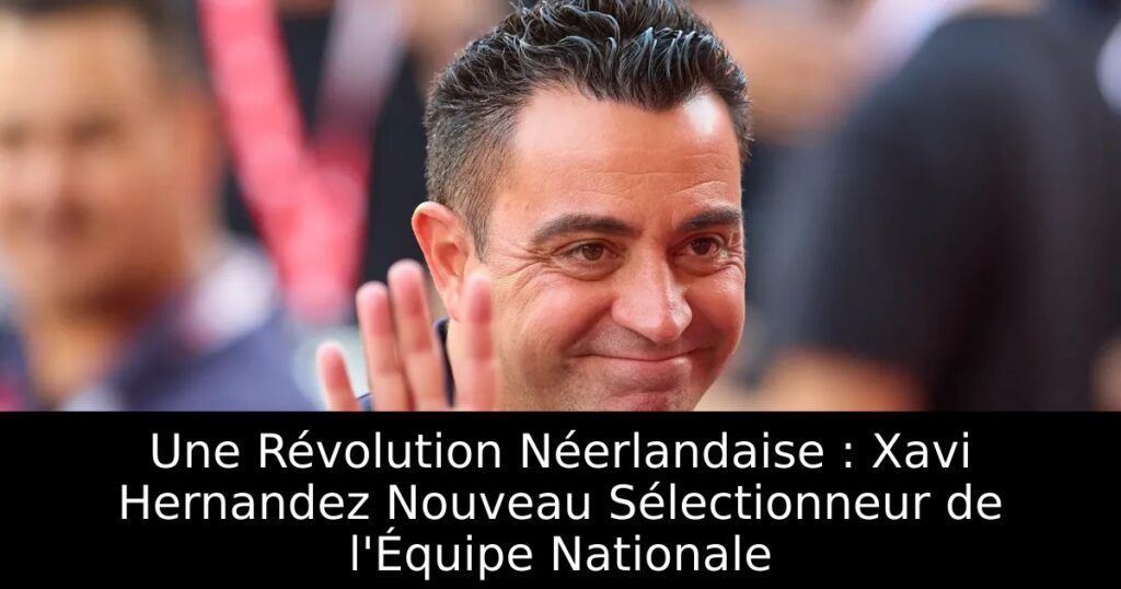 Une Révolution Néerlandaise : Xavi Hernandez Nouveau Sélectionneur de l&rsquo;Équipe Nationale