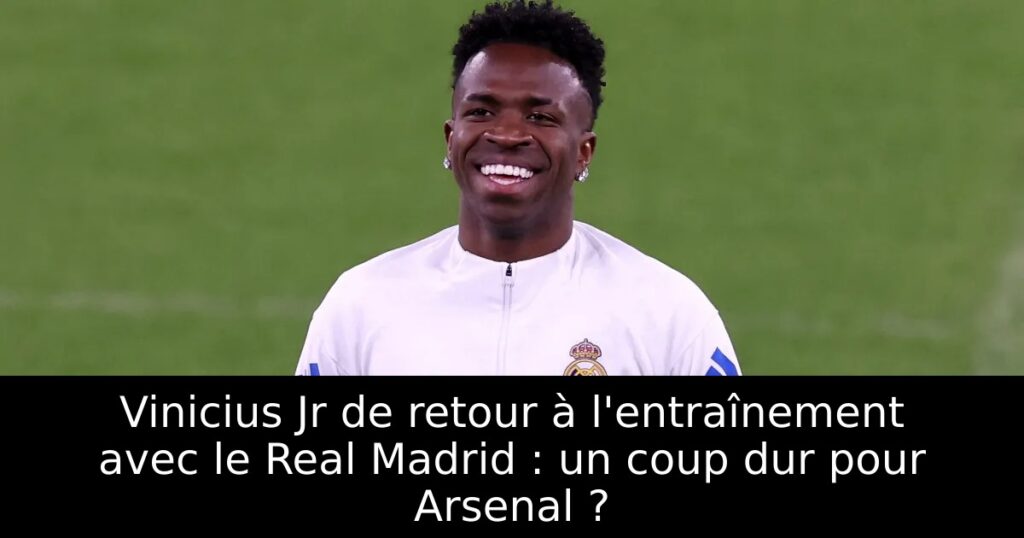 Vinicius Jr de retour à l&rsquo;entraînement avec le Real Madrid : un coup dur pour Arsenal ?