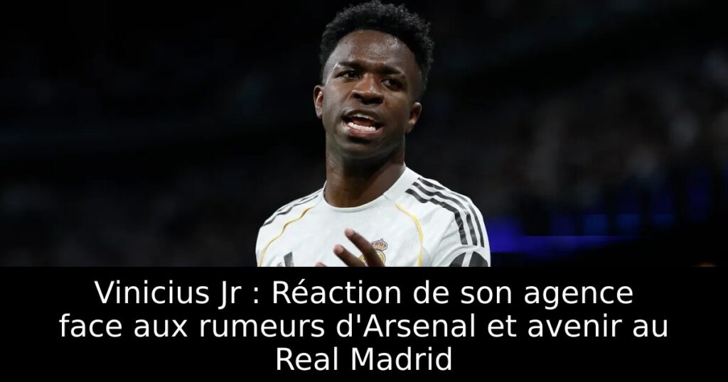 Vinicius Jr : Réaction de son agence face aux rumeurs d&rsquo;Arsenal et avenir au Real Madrid