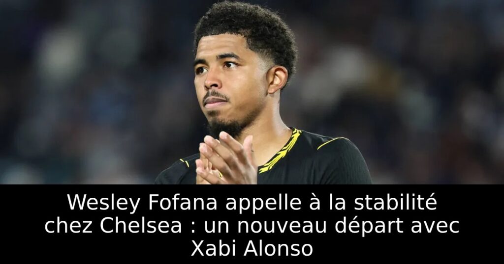 Wesley Fofana appelle à la stabilité chez Chelsea : un nouveau départ avec Xabi Alonso