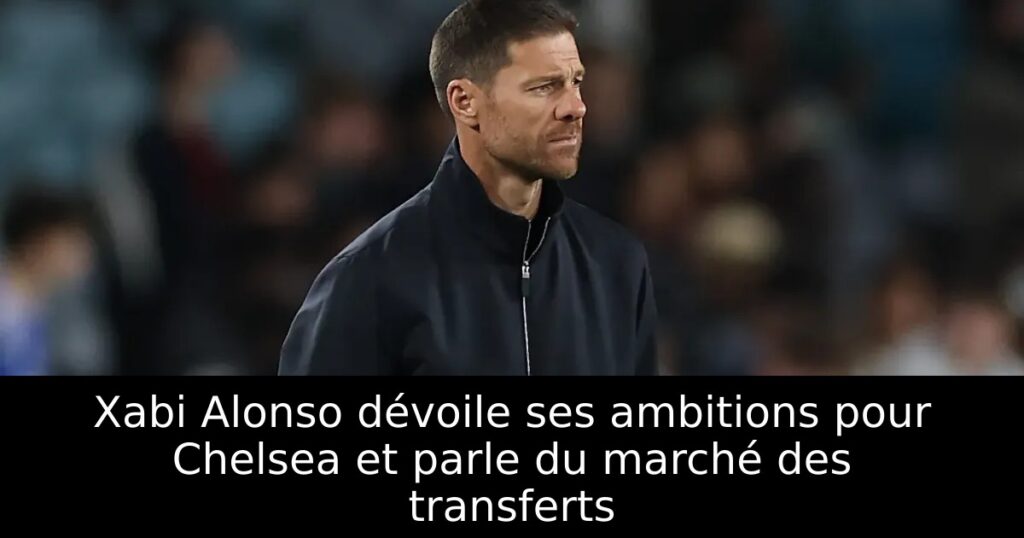Xabi Alonso dévoile ses ambitions pour Chelsea et parle du marché des transferts