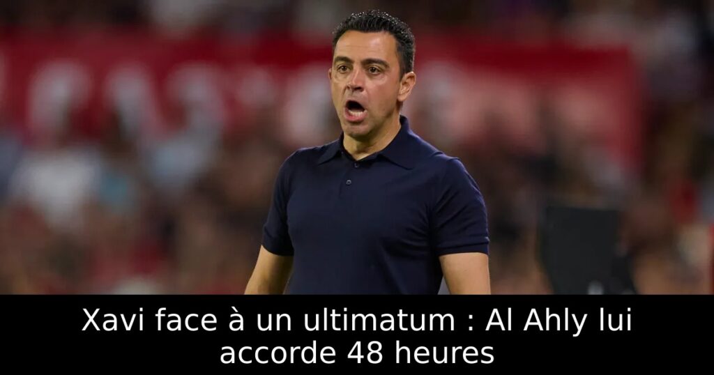 Xavi face à un ultimatum : Al Ahly lui accorde 48 heures