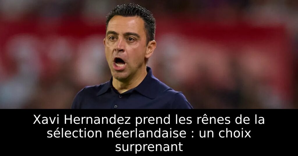 Xavi Hernandez prend les rênes de la sélection néerlandaise : un choix surprenant
