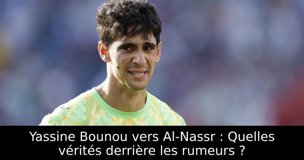 Yassine Bounou vers Al-Nassr : Quelles vérités derrière les rumeurs ?
