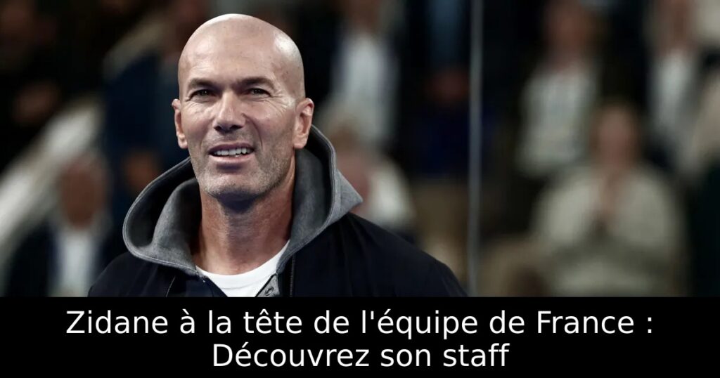 Zidane à la tête de l&rsquo;équipe de France : Découvrez son staff