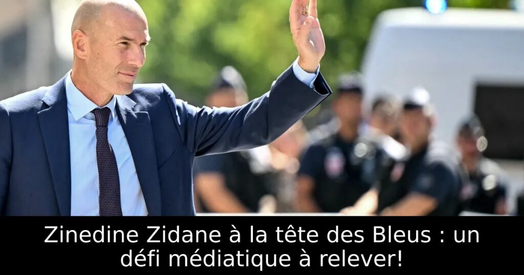 Zinedine Zidane à la tête des Bleus : un défi médiatique à relever!