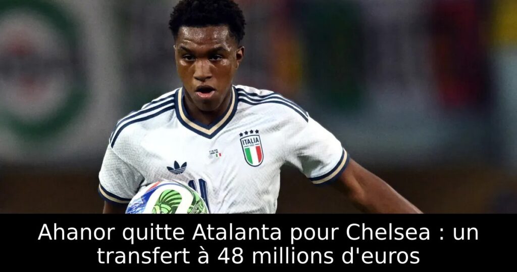 Ahanor quitte Atalanta pour Chelsea : un transfert à 48 millions d&rsquo;euros