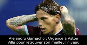 Alejandro Garnacho : Urgence à Aston Villa pour retrouver son meilleur niveau